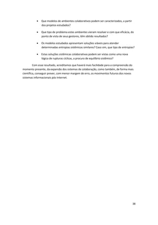 Que modelos de ambientes colaborativos podem ser caracterizados, a partir
               dos projetos estudados?

               Que tipo de problema estes ambientes vieram resolver e com que eficácia, do
               ponto de vista de seus gestores, têm obtido resultados?

               Os modelos estudados apresentam soluções viáveis para atender
               determinadas entropias sistêmicas similares? Caso sim, que tipo de entropias?

               Estas soluções sistêmicas colaborativas podem ser vistas como uma nova
               lógica de rupturas cíclicas, a procura de equilíbrio sistêmico?

         Com esse resultado, acreditamos que haverá mais facilidade para a compreensão do
momento presente, da expansão dos sistemas de colaboração, como também, de forma mais
científica, conseguir prever, com menor margem de erro, os movimentos futuros dos novos
sistemas informacionais pós-Internet.




                                                                                           38
 