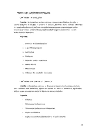 PROPOSTA DE SUMÁRIO DESENVOLVIDO

       CAPÍTULO I – INTRODUÇÃO

       Ementa – Neste capítulo será apresentado o esquema geral da tese. Introduz e
justifica o objetivo de estudo e as questões da pesquisa, delimita o marco teórico e estabelece
os conceitos fundamentais, define a metodologia de pesquisa e as categorias de análise,
enuncia as premissas fundamentais e propõe os objetivos gerais e específicos a serem
alcançados com a pesquisa.

       Proposta:


            1. Definição de objeto de estudo

            2. A questão da pesquisa

            3. Justificativa

            4. Hipóteses

            5. Objetivos gerais e específicos

            6. Marco teórico

            7. Metodologia

            8. Indicação dos resultados alcançados



       CAPÍTULO II – DETALHANDO CONCEITOS

       Ementa: neste capitulo pretende-se desenvolver os conceitos básicos e principais
para a presente tese, detalhando, a partir dos estudos da Ciência da Informação, alguns itens
básicos para a compreensão posterior dos temas a serem tratados:

       Proposta:

                Sistemas

                Sistemas de Conhecimento

                Sistemas de Conhecimento Colaborativo

                Rupturas sistêmicas

                Rupturas nos Sistemas Colaborativos de Conhecimento



                                                                                             39
 
