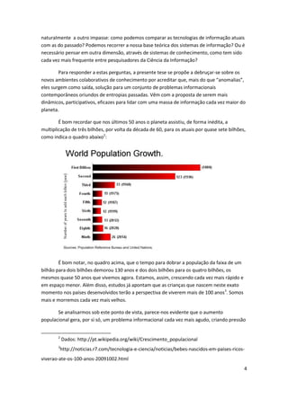 naturalmente a outro impasse: como podemos comparar as tecnologias de informação atuais
com as do passado? Podemos recorrer a nossa base teórica dos sistemas de informação? Ou é
necessário pensar em outra dimensão, através de sistemas de conhecimento, como tem sido
cada vez mais frequente entre pesquisadores da Ciência da Informação?

        Para responder a estas perguntas, a presente tese se propõe a debruçar-se sobre os
novos ambientes colaborativos de conhecimento por acreditar que, mais do que “anomalias”,
eles surgem como saída, solução para um conjunto de problemas informacionais
contemporâneos oriundos de entropias passadas. Vêm com a proposta de serem mais
dinâmicos, participativos, eficazes para lidar com uma massa de informação cada vez maior do
planeta.

        É bom recordar que nos últimos 50 anos o planeta assistiu, de forma inédita, a
multiplicação de três bilhões, por volta da década de 60, para os atuais por quase sete bilhões,
como indica o quadro abaixo2:




        É bom notar, no quadro acima, que o tempo para dobrar a população da faixa de um
bilhão para dois bilhões demorou 130 anos e dos dois bilhões para os quatro bilhões, os
mesmos quase 50 anos que vivemos agora. Estamos, assim, crescendo cada vez mais rápido e
em espaço menor. Além disso, estudos já apontam que as crianças que nascem neste exato
momento nos países desenvolvidos terão a perspectiva de viverem mais de 100 anos3. Somos
mais e morremos cada vez mais velhos.

       Se analisarmos sob este ponto de vista, parece-nos evidente que o aumento
populacional gera, por si só, um problema informacional cada vez mais agudo, criando pressão


        2
            Dados: http://pt.wikipedia.org/wiki/Crescimento_populacional
        3
        http://noticias.r7.com/tecnologia-e-ciencia/noticias/bebes-nascidos-em-paises-ricos-
viverao-ate-os-100-anos-20091002.html
                                                                                               4
 