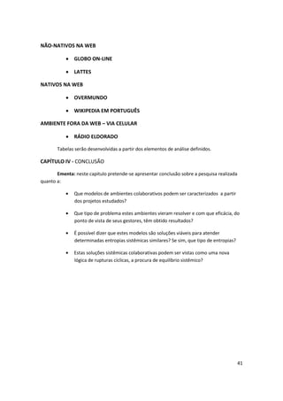 NÃO-NATIVOS NA WEB

               GLOBO ON-LINE

               LATTES

NATIVOS NA WEB

               OVERMUNDO

               WIKIPEDIA EM PORTUGUÊS

AMBIENTE FORA DA WEB – VIA CELULAR

               RÁDIO ELDORADO

       Tabelas serão desenvolvidas a partir dos elementos de análise definidos.

CAPÍTULO IV - CONCLUSÃO

       Ementa: neste capitulo pretende-se apresentar conclusão sobre a pesquisa realizada
quanto a:

               Que modelos de ambientes colaborativos podem ser caracterizados a partir
               dos projetos estudados?

               Que tipo de problema estes ambientes vieram resolver e com que eficácia, do
               ponto de vista de seus gestores, têm obtido resultados?

               É possível dizer que estes modelos são soluções viáveis para atender
               determinadas entropias sistêmicas similares? Se sim, que tipo de entropias?

               Estas soluções sistêmicas colaborativas podem ser vistas como uma nova
               lógica de rupturas cíclicas, a procura de equilíbrio sistêmico?




                                                                                             41
 