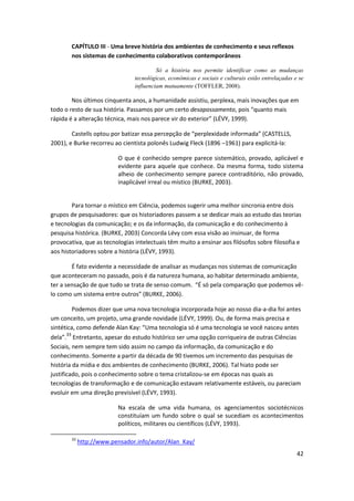 CAPÍTULO III - Uma breve história dos ambientes de conhecimento e seus reflexos
        nos sistemas de conhecimento colaborativos contemporâneos

                                         Só a história nos permite identificar como as mudanças
                                tecnológicas, econômicas e sociais e culturais estão entrelaçadas e se
                                influenciam mutuamente (TOFFLER, 2008).

        Nos últimos cinquenta anos, a humanidade assistiu, perplexa, mais inovações que em
todo o resto de sua história. Passamos por um certo desapossamento, pois “quanto mais
rápida é a alteração técnica, mais nos parece vir do exterior” (LÉVY, 1999).

        Castells optou por batizar essa percepção de “perplexidade informada” (CASTELLS,
2001), e Burke recorreu ao cientista polonês Ludwig Fleck (1896 –1961) para explicitá-la:

                          O que é conhecido sempre parece sistemático, provado, aplicável e
                          evidente para aquele que conhece. Da mesma forma, todo sistema
                          alheio de conhecimento sempre parece contraditório, não provado,
                          inaplicável irreal ou místico (BURKE, 2003).


        Para tornar o místico em Ciência, podemos sugerir uma melhor sincronia entre dois
grupos de pesquisadores: que os historiadores passem a se dedicar mais ao estudo das teorias
e tecnologias da comunicação; e os da informação, da comunicação e do conhecimento à
pesquisa histórica. (BURKE, 2003) Concorda Lévy com essa visão ao insinuar, de forma
provocativa, que as tecnologias intelectuais têm muito a ensinar aos filósofos sobre filosofia e
aos historiadores sobre a história (LÉVY, 1993).

        É fato evidente a necessidade de analisar as mudanças nos sistemas de comunicação
que aconteceram no passado, pois é da natureza humana, ao habitar determinado ambiente,
ter a sensação de que tudo se trata de senso comum. “É só pela comparação que podemos vê-
lo como um sistema entre outros” (BURKE, 2006).

         Podemos dizer que uma nova tecnologia incorporada hoje ao nosso dia-a-dia foi antes
um conceito, um projeto, uma grande novidade (LÉVY, 1999). Ou, de forma mais precisa e
sintética, como defende Alan Kay: “Uma tecnologia só é uma tecnologia se você nasceu antes
dela”.33 Entretanto, apesar do estudo histórico ser uma opção corriqueira de outras Ciências
Sociais, nem sempre tem sido assim no campo da informação, da comunicação e do
conhecimento. Somente a partir da década de 90 tivemos um incremento das pesquisas de
história da mídia e dos ambientes de conhecimento (BURKE, 2006). Tal hiato pode ser
justificado, pois o conhecimento sobre o tema cristalizou-se em épocas nas quais as
tecnologias de transformação e de comunicação estavam relativamente estáveis, ou pareciam
evoluir em uma direção previsível (LÉVY, 1993).

                          Na escala de uma vida humana, os agenciamentos sociotécnicos
                          constituíam um fundo sobre o qual se sucediam os acontecimentos
                          políticos, militares ou científicos (LÉVY, 1993).

        33
             http://www.pensador.info/autor/Alan_Kay/
                                                                                                   42
 