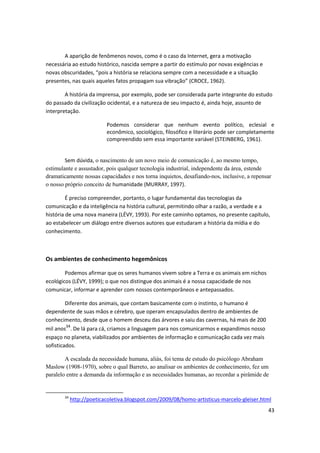 A aparição de fenômenos novos, como é o caso da Internet, gera a motivação
necessária ao estudo histórico, nascida sempre a partir do estímulo por novas exigências e
novas obscuridades, “pois a história se relaciona sempre com a necessidade e a situação
presentes, nas quais aqueles fatos propagam sua vibração” (CROCE, 1962).

        A história da imprensa, por exemplo, pode ser considerada parte integrante do estudo
do passado da civilização ocidental, e a natureza de seu impacto é, ainda hoje, assunto de
interpretação.

                          Podemos considerar que nenhum evento político, eclesial e
                          econômico, sociológico, filosófico e literário pode ser completamente
                          compreendido sem essa importante variável (STEINBERG, 1961).


        Sem dúvida, o nascimento de um novo meio de comunicação é, ao mesmo tempo,
estimulante e assustador, pois qualquer tecnologia industrial, independente da área, estende
dramaticamente nossas capacidades e nos torna inquietos, desafiando-nos, inclusive, a repensar
o nosso próprio conceito de humanidade (MURRAY, 1997).

         É preciso compreender, portanto, o lugar fundamental das tecnologias da
comunicação e da inteligência na história cultural, permitindo olhar a razão, a verdade e a
história de uma nova maneira (LÉVY, 1993). Por este caminho optamos, no presente capítulo,
ao estabelecer um diálogo entre diversos autores que estudaram a história da mídia e do
conhecimento.



Os ambientes de conhecimento hegemônicos

        Podemos afirmar que os seres humanos vivem sobre a Terra e os animais em nichos
ecológicos (LÉVY, 1999); o que nos distingue dos animais é a nossa capacidade de nos
comunicar, informar e aprender com nossos contemporâneos e antepassados.

         Diferente dos animais, que contam basicamente com o instinto, o humano é
dependente de suas mãos e cérebro, que operam encapsulados dentro de ambientes de
conhecimento, desde que o homem desceu das árvores e saiu das cavernas, há mais de 200
mil anos34. De lá para cá, criamos a linguagem para nos comunicarmos e expandimos nosso
espaço no planeta, viabilizados por ambientes de informação e comunicação cada vez mais
sofisticados.

        A escalada da necessidade humana, aliás, foi tema de estudo do psicólogo Abraham
Maslow (1908-1970), sobre o qual Barreto, ao analisar os ambientes de conhecimento, fez um
paralelo entre a demanda da informação e as necessidades humanas, ao recordar a pirâmide de


       34
            http://poeticacoletiva.blogspot.com/2009/08/homo-artisticus-marcelo-gleiser.html
                                                                                             43
 