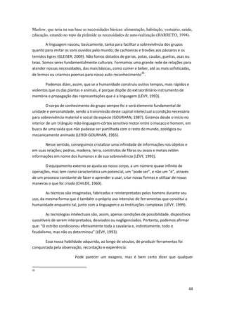 Maslow, que teria na sua base as necessidades básicas: alimentação, habitação, vestuário, saúde,
educação, estando no topo da pirâmide as necessidades de auto-realização (BARRETO, 1994).

       A linguagem nasceu, basicamente, tanto para facilitar a sobrevivência dos grupos
quanto para imitar os sons ouvidos pelo mundo; de cachoeiras e trovões aos pássaros e os
temidos tigres (GLEISER, 2009). Não fomos dotados de garras, patas, caudas, guelras, asas ou
teias. Somos seres fundamentalmente culturais. Formamos uma grande rede de relações para
atender nossas necessidades, das mais básicas, como comer e beber, até as mais sofisticadas,
de lermos ou criarmos poemas para nosso auto-reconhecimento35.

        Podemos dizer, assim, que se a humanidade construiu outros tempos, mais rápidos e
violentos que os das plantas e animais, é porque dispõe do extraordinário instrumento de
memória e propagação das representações que é a linguagem (LÉVY, 1993).

         O corpo de conhecimento do grupo sempre foi e será elemento fundamental de
unidade e personalidade, sendo a transmissão deste capital intelectual a condição necessária
para sobrevivência material e social da espécie (GOURHAN, 1987). Giramos desde o início no
interior de um triângulo mão-linguagem-córtex sensitivo motor entre o macaco e homem, em
busca de uma saída que não pudesse ser partilhada com o resto do mundo, zoológica ou
mecanicamente animado (LEROI-GOURHAN, 1965).

       Nesse sentido, conseguimos cristalizar uma infinidade de informações nos objetos e
em suas relações; pedras, madeira, terra, construtos de fibras ou ossos e metais retêm
informações em nome dos humanos e de sua sobrevivência (LÉVY, 1993).

       O equipamento externo se ajusta ao nosso corpo, a um número quase infinito de
operações, mas tem como característica um potencial, um “pode ser”, e não um “é”, através
de um processo constante de fazer e aprender a usar, criar novas formas e utilizar de novas
maneiras o que foi criado (CHILDE, 1960).

        As técnicas são imaginadas, fabricadas e reinterpretadas pelos homens durante seu
uso, da mesma forma que é também o próprio uso intensivo de ferramentas que constitui a
humanidade enquanto tal, junto com a linguagem e as instituições complexas (LÉVY, 1999).

        As tecnologias intelectuais são, assim, apenas condições de possibilidade, dispositivos
suscetíveis de serem interpretados, desviados ou negligenciados. Portanto, podemos afirmar
que: “O estribo condicionou efetivamente toda a cavalaria e, indiretamente, todo o
feudalismo, mas não os determinou” (LÉVY, 1993).

       Essa nossa habilidade adquirida, ao longo de séculos, de produzir ferramentas foi
conquistada pela observação, recordação e experiência:

                         Pode parecer um exagero, mas é bem certo dizer que qualquer


35




                                                                                              44
 