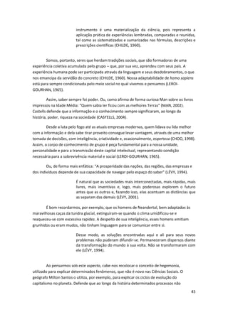 instrumento é uma materialização da ciência, pois representa a
                        aplicação prática de experiências lembradas, comparadas e reunidas,
                        tal como as sistematizadas e sumarizadas nas fórmulas, descrições e
                        prescrições científicas (CHILDE, 1960).


        Somos, portanto, seres que herdam tradições sociais, que são formadoras de uma
experiência coletiva acumulada pelo grupo – que, por sua vez, aprendeu com seus pais. A
experiência humana pode ser participada através da linguagem e seus desdobramentos, o que
nos emancipa da servidão do concreto (CHILDE, 1960). Nossa adaptabilidade de homo sapiens
está para sempre condicionada pelo meio social no qual vivemos e pensamos (LEROI-
GOURHAN, 1965).

         Assim, saber sempre foi poder. Ou, como afirma de forma curiosa Man sobre os livros
impressos na Idade Média: “Quem sabia ler ficou com as melhores Terras” (MAN, 2002).
Castells defende que a informação e o conhecimento sempre significaram, ao longo da
história, poder, riqueza na sociedade (CASTELLS, 2004).

        Desde a luta pelo fogo até as atuais empresas modernas, quem lidava ou lida melhor
com a informação e dela sabe tirar proveito consegue levar vantagem, através de uma melhor
tomada de decisões, com inteligência, criatividade e, ocasionalmente, esperteza (CHOO, 1998).
Assim, o corpo de conhecimento de grupo é peça fundamental para a nossa unidade,
personalidade e para a transmissão deste capital intelectual, representando condição
necessária para a sobrevivência material e social (LEROI-GOURHAN, 1965).

        Ou, de forma mais enfática: “A prosperidade das nações, das regiões, das empresas e
dos indivíduos depende de sua capacidade de navegar pelo espaço do saber” (LÉVY, 1994).

                        É natural que as sociedades mais interconectadas, mais rápidas, mais
                        livres, mais inventivas e, logo, mais poderosas explorem o futuro
                        antes que as outras e, fazendo isso, elas acentuam as distâncias que
                        as separam das demais (LÉVY, 2001).

       É bom recordarmos, por exemplo, que os homens de Neandertal, bem adaptados às
maravilhosas caças da tundra glacial, extinguiram-se quando o clima umidificou-se e
reaqueceu-se com excessiva rapidez. A despeito de sua inteligência, esses homens emitiam
grunhidos ou eram mudos, não tinham linguagem para se comunicar entre si.

                        Desse modo, as soluções encontradas aqui e ali para seus novos
                        problemas não puderam difundir-se. Permaneceram dispersos diante
                        da transformação do mundo à sua volta. Não se transformaram com
                        ele (LÉVY, 1994).


         Ao pensarmos sob este aspecto, cabe-nos recolocar o conceito de hegemonia,
utilizado para explicar determinados fenômenos, que não é novo nas Ciências Sociais. O
geógrafo Milton Santos o utiliza, por exemplo, para explicar os ciclos de evolução do
capitalismo no planeta. Defende que ao longo da história determinados processos não
                                                                                           45
 