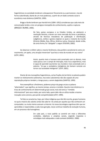 hegemônicos na sociedade tenderam a desaparecer fisicamente ou a permanecer, mas de
forma subordinada, diante de um mais poderoso, a partir de um dado contexto social e
econômico mais dinâmico (SANTOS, 1999).

      Briggs e Burke lembram que Harold Innis (1894 -1952) considerava que cada meio de
comunicação tende a criar um perigoso monopólio do conhecimento, sujeito a rupturas
(BRIGGS E BURKE, 2006).

                         De fato, países europeus e os Estados Unidos, ao adotarem a
                         revolução literária, criaram um novo mercado de livros e periódicos,
                         através de técnicas inovadoras de publicação e distribuição,
                         subgêneros, estilos e gostos originais os quais o restante do mundo
                         (Oriente Médio, Ásia, África, América Latina, Oceania), desde então,
                         de certa forma, foi “obrigado” a seguir (FISCHER, 2005).


        Ao observar e refletir sobre o mesmo fenômeno, Lévy prefere caracterizá-lo como um
movimento, um apelo, uma atração irreversível “que leva o resto do mundo em seu rastro”
(LÉVY, 2001).

                         Assim, quanto mais o humano está conectado com os demais, mais
                         vasto passa a ser o campo de interação, mais rica a experiência, mais
                         é capaz de aprender (aumentar seu mundo) e mais conectado com o
                         exterior, “já que a verdadeira inteligência do homem consiste em
                         tornar sua sociedade inteligente” (LÉVY, 2001).


       Diante de tais monopólios hegemônicos, certas frações do território no planeta podem
manter-se relativamente autônomas, mas estes subsistemas não são capazes de uma
reprodução própria e tendem, a longo prazo, a serem deglutidos (SANTOS, 1999).

        Para exemplificar o fenômeno, podemos pinçar do grego arcaico a palavra
“pharmakon”, que significa, ao mesmo tempo, veneno e remédio. Quanto mais dinâmica é a
troca de conhecimento em determinado grupo social, mais ele toma o “remédio
informacional” para seus males; por outro lado, quem dele não se utiliza recebe a mesma
inovação como veneno, pois perde competitividade (LÉVY, 1999).

        Tal fato se caracteriza, hoje, por tribos indígenas que não têm escrita, grupos humanos
no qual a maioria dos adultos ainda não sabe ler. Ou ainda por aqueles que não conhecem um
computador, ou muito menos acessam a Internet. As novas tecnologias cognitivas têm que ser
aprendidas e reaprendidas a cada nova geração, nesse contínuo trabalho de evolução humana,
em um processo não homogêneo:

                         Em cada país, o novo padrão se constrói em meio a diferentes
                         condições, objetivos e projetos sociais, exigindo respostas e
                         estratégias mais adequadas a cada contexto (ALBAGLI, 2006).




                                                                                            46
 