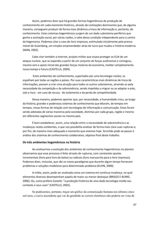 Assim, podemos dizer que há grandes formas hegemônicas de produção de
conhecimento em cada momento histórico, através de civilizações dominantes que, de alguma
maneira, conseguem produzir de forma mais dinâmica a troca de informação e, portanto, de
conhecimento. Estes sistemas hegemônicos surgem de um dado subsistema periférico que
ganha a aceitação social, por várias razões, e salta dessa condição independente para o centro
da hegemonia. Podemos citar o caso do livro impresso, estimulado inicialmente pela prensa
móvel de Gutenberg, um simples empreendedor atrás do lucro que mudou a história moderna
(MAN, 2002).

        Cabe citar também a Internet, projeto militar que visava proteger os EUA de um
ataque nuclear, que se expandiu a partir de um conjunto de forças autônomas e conseguiu,
mesmo sem o apoio inicial das grandes forças motoras da economia, moldar completamente
nosso tempo e futuro (CASTELLS, 2004).

         Estes ambientes de conhecimento, suportados por uma tecnologia núcleo, se
espalham por todas as regiões e países. Por suas características mais dinâmicas de troca de
informações, passam a criar uma atração para todos os outros subsistemas, atraindo-os pela
necessidade da competição e da sobrevivência, sendo impelidos a migrar ou se adaptar a este,
sob o risco - em caso de recusa - do isolamento e da perda de competitividade.

        Dessa maneira, podemos apontar que, por necessidade, a humanidade criou, ao longo
da história, grandes e poderosos sistemas de conhecimento que ditaram, de tempos em
tempos, novas formas de relação com tecnologias de informação e comunicação. Estas foram
sendo adotadas de várias maneiras pela sociedade, distintas por cada grupo, região e mesmo
em diferentes segmentos sociais no mesmo país.

        É bom estabelecer, assim, uma relação entre a necessidade de sobrevivência e as
mudanças nestes ambientes, o que nos possibilita analisar de forma mais clara suas rupturas e,
por fim, de maneira mais adequada o momento que vivemos hoje. Só então pode-se passar à
análise dos sistemas de conhecimento colaborativo, objetivo final deste trabalho.

Os três ambientes hegemônicos na história

       Ao analisarmos a evolução dos ambientes de conhecimento hegemônicos no planeta
observamos que esse processo é feito através de rupturas, com constantes ajustes
incrementais (livro para livro de bolso) ou radicais (livro manuscrito para o livro impresso).
Podemos dizer, inclusive, que são os novos paradigmas que durante algum tempo fornecem
problemas e soluções modelares para determinado problema (KUHN, 2000).

        A mídia, assim, pode ser analisada como um sistema em contínua mudança, no qual
elementos diversos desempenham papéis de maior ou menor destaque (BRIGGS E BURKE,
2006). Ou, como prefere Castells: “a produção histórica de uma dada tecnologia molda seu
contexto e seus usos” (CASTELLS, 2001).

       Se pudéssemos, portanto, traçar um gráfico da comunicação humana nos últimos cinco
mil anos, a curva ascendente que vai do grunhido ao correio eletrônico não poderia ser vista de


                                                                                              47
 