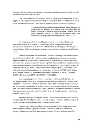 formar regular, com cada ponto marcando momentos nos quais a comunicação atingia um nível
de velocidade e alcance (MAN, 2002).

       Estas rupturas são fruto de demandas sociais de conhecimento (necessidade de mais
opções de leitura, por exemplo) e criam entropias, necessidade de maior oferta informacional,
o que abre espaço para novos e mais dinâmicos sistemas de conhecimento hegemônicos:

                         ... o monopólio intelectual dos monges da Idade Média, baseado em
                         pergaminhos, foi solapado pelo papel e pela impressão gráfica do
                         mesmo modo que o “poder do monopólio sobre a escrita” exercido
                         pelos sacerdotes egípcios na idade dos hieróglifos havia sido
                         subvertido pelos gregos e seu alfabeto (BRIGGS E BURKE, 2006).


         Sob esse prisma, a história social do conhecimento pode ser descrita por uma
interação constante entre outsiders e establishment, entre amadores e profissionais,
empresários e assalariados intelectuais. Ou ainda como um constante jogo entre inovação e
rotina, fluidez e fixidez, degelo e ao congelamento, conhecimento oficial e não oficial (BURKE,
2000).

         Diversos estudos têm sido feitos sobre a história da informação, da comunicação ou
do conhecimento e todos têm em comum a necessidade de demarcar estes momentos de
flexão e inflexão, de mudanças mais ou menos radicais, mantendo certa similaridade entre
eles, através de épocas, eras, ordens, tempos, espíritos. Masuda, a título de exemplo, descreve
as seguintes etapas da comunicação do homem: da linguagem, da escrita, da imprensa e a do
computador (MASUDA, 1980). Santos, ao tentar explicar a passagem do computador para a
rede, define como divisores a Ordem do livro e Ordem da Internet (SANTOS, 2006). Briggs e
Burke dividem a história da mídia da seguinte maneira: impressão (c.1450 d.C), alfabeto
(c.2000 a.C) e a escrita (c.50000 a.C) (BRIGGS E BURKE, 2006).

        Man destaca que primeiro tivemos a invenção da escrita, levando à criação das
sociedades grandes, duradouras, com elites clericais. No segundo momento, classifica como
importante a invenção do alfabeto, que trouxe a escrita até o alcance das pessoas comuns, a
partir dos quatro anos de idade. O terceiro momento é provocado pela invenção da imprensa
com tipos móveis, que surgiu na Europa e, então, no mundo, quinhentos anos atrás. E o quarto
“que parece estar nos transformando em células de um cérebro planetário, é o advento da
Internet” (MAN, 2002).

        Ao analisar a história da memória coletiva, Leroi-Gourhan opta pela classificação em
cinco períodos: transmissão oral, escrita por meio de tábuas ou índices, das fichas simples, da
mecanografia e o da seriação eletrônica (LEROI-GOURHAN, 1965).

         Podemos aferir, assim, que há certo consenso de que, de fato, para analisarmos a
história do conhecimento e, portanto, da mídia é necessário, a título de uma melhor
compreensão do processo, dividí-la por etapas, como um elemento facilitador científico.



                                                                                              48
 