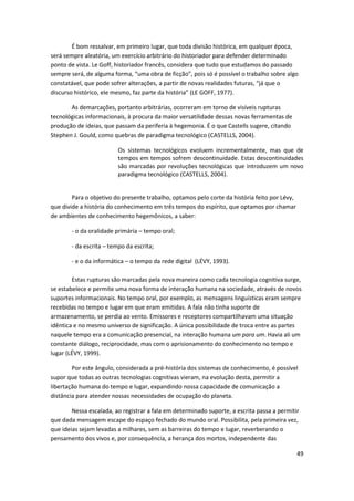 É bom ressalvar, em primeiro lugar, que toda divisão histórica, em qualquer época,
será sempre aleatória, um exercício arbitrário do historiador para defender determinado
ponto de vista. Le Goff, historiador francês, considera que tudo que estudamos do passado
sempre será, de alguma forma, “uma obra de ficção”, pois só é possível o trabalho sobre algo
constatável, que pode sofrer alterações, a partir de novas realidades futuras, “já que o
discurso histórico, ele mesmo, faz parte da história” (LE GOFF, 1977).

       As demarcações, portanto arbitrárias, ocorreram em torno de visíveis rupturas
tecnológicas informacionais, à procura da maior versatilidade dessas novas ferramentas de
produção de ideias, que passam da periferia à hegemonia. É o que Castells sugere, citando
Stephen J. Gould, como quebras de paradigma tecnológico (CASTELLS, 2004).

                         Os sistemas tecnológicos evoluem incrementalmente, mas que de
                         tempos em tempos sofrem descontinuidade. Estas descontinuidades
                         são marcadas por revoluções tecnológicas que introduzem um novo
                         paradigma tecnológico (CASTELLS, 2004).


        Para o objetivo do presente trabalho, optamos pelo corte da história feito por Lévy,
que divide a história do conhecimento em três tempos do espírito, que optamos por chamar
de ambientes de conhecimento hegemônicos, a saber:

       - o da oralidade primária – tempo oral;

       - da escrita – tempo da escrita;

       - e o da informática – o tempo da rede digital (LÉVY, 1993).

        Estas rupturas são marcadas pela nova maneira como cada tecnologia cognitiva surge,
se estabelece e permite uma nova forma de interação humana na sociedade, através de novos
suportes informacionais. No tempo oral, por exemplo, as mensagens linguísticas eram sempre
recebidas no tempo e lugar em que eram emitidas. A fala não tinha suporte de
armazenamento, se perdia ao vento. Emissores e receptores compartilhavam uma situação
idêntica e no mesmo universo de significação. A única possibilidade de troca entre as partes
naquele tempo era a comunicação presencial, na interação humana um para um. Havia ali um
constante diálogo, reciprocidade, mas com o aprisionamento do conhecimento no tempo e
lugar (LÉVY, 1999).

        Por este ângulo, considerada a pré-história dos sistemas de conhecimento, é possível
supor que todas as outras tecnologias cognitivas vieram, na evolução desta, permitir a
libertação humana do tempo e lugar, expandindo nossa capacidade de comunicação a
distância para atender nossas necessidades de ocupação do planeta.

        Nessa escalada, ao registrar a fala em determinado suporte, a escrita passa a permitir
que dada mensagem escape do espaço fechado do mundo oral. Possibilita, pela primeira vez,
que ideias sejam levadas a milhares, sem as barreiras do tempo e lugar, reverberando o
pensamento dos vivos e, por consequência, a herança dos mortos, independente das

                                                                                               49
 