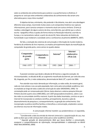 sobre os ambientes de conhecimento para acelerar a sua performance e eficiência. E
pergunta-se: será que estes ambientes colaborativos do conhecimento não seriam uma
alternativa para o novo ritmo mundial?

         O objetivo da tese, entretanto, não pretende ir tão distante, mas abrir uma abordagem
diferente nesse campo, recorrendo muitas vezes a um comparativo histórico nas rupturas
informacionais, pois é preciso comparar o momento atual com outros similares. O tema já
recebeu a abordagem de alguns autores da área, como Barreto, que admite que a cultura
escrita - tipográfica influiu e ajudou de forma intensa na Revolução Industrial, ocorrida na
Europa, e no nacionalismo radical, a partir do século XV, fatos relevantes da história da
humanidade e que moldaram a sociedade como a conhecemos atualmente (BARRETO, 2007).

       De fato, a evolução dos sistemas de comunicação e informação do mundo moderno,
herdeiros do ambiente do livro impresso, se ampliou principalmente depois da massificação do
computador de grande porte, como vemos no quadro abaixo:

                                                                        Internet
           Computador                               Internet   4
                                                                      colaborativa
                            Computadores
            de grande                                                  (Web 2.0)
                              Pessoais
              porte


           1944 -1975          1976 -1994         1995 - 2004           2004 - ?



        É possível constatar que desde a década de 40 tivemos a seguinte evolução: do
microcomputador, na década de 80; ao surgimento massificado da Internet, por volta dos anos
                                                                   5
90; chegando, por fim, à rede colaborativa, denominada de Web 2.0 , a partir de 2004.

        Para atender essa maior demanda por informação, as redes estão, de maneira geral,
cada vez mais velozes e seu uso pela população, bem como pela comunidade acadêmica, tem
se ampliado ao longo de toda a cadeia de construção do saber (MEADOWS, 1999). Tal
constatação pode ser comprovada pela Ciência; basta observar a extensa pesquisa feita por
Pinheiro durante quatro anos (1998-2002), com 1307 pesquisadores brasileiros, sobre o uso
das redes na comunidade científica nacional. A partir dos dados levantados, concluiu-se que a
Internet foi incorporada no cotidiano científico, principalmente, durante a ação do
desenvolvimento de pesquisas e, consequentemente, na geração de conhecimento. Esta
incorporação na prática científica facilitou e intensificou a comunicação, ampliando o acesso
aos diversos recursos de informação criados.

                         A comunicação informal mantém sua predominância e é expandida,

       4
         Considerando a data da entrada da Internet comercial e a popularização do uso, mas
pode-se dizer que a rede começou bem antes para o setor acadêmico-científico.
       5
          Segunda geração de desenvolvimento Web que busca facilitar a comunicação,
assegurar o compartilhamento de informação, interoperabilidade e colaboração na World
Wide Web (MORENO, 2009).
                                                                                          5
 