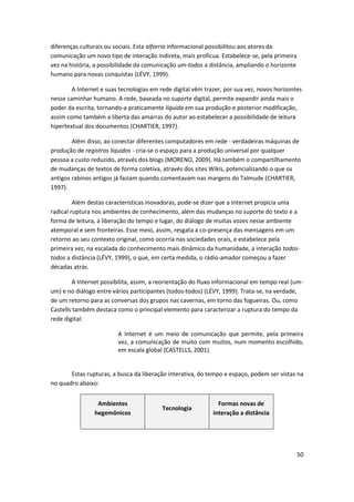 diferenças culturais ou sociais. Esta alforria informacional possibilitou aos atores da
comunicação um novo tipo de interação indireta, mais profícua. Estabelece-se, pela primeira
vez na história, a possibilidade da comunicação um-todos a distância, ampliando o horizonte
humano para novas conquistas (LÉVY, 1999).

        A Internet e suas tecnologias em rede digital vêm trazer, por sua vez, novos horizontes
nesse caminhar humano. A rede, baseada no suporte digital, permite expandir ainda mais o
poder da escrita, tornando-a praticamente líquida em sua produção e posterior modificação,
assim como também a liberta das amarras do autor ao estabelecer a possibilidade de leitura
hipertextual dos documentos (CHARTIER, 1997).

        Além disso, ao conectar diferentes computadores em rede - verdadeiras máquinas de
produção de registros líquidos - cria-se o espaço para a produção universal por qualquer
pessoa a custo reduzido, através dos blogs (MORENO, 2009). Há também o compartilhamento
de mudanças de textos de forma coletiva, através dos sites Wikis, potencializando o que os
antigos rabinos antigos já faziam quando comentavam nas margens do Talmude (CHARTIER,
1997).

         Além destas características inovadoras, pode-se dizer que a Internet propicia uma
radical ruptura nos ambientes de conhecimento, além das mudanças no suporte do texto e a
forma de leitura, a liberação do tempo e lugar, do diálogo de muitas vozes nesse ambiente
atemporal e sem fronteiras. Esse meio, assim, resgata a co-presença das mensagens em um
retorno ao seu contexto original, como ocorria nas sociedades orais, e estabelece pela
primeira vez, na escalada do conhecimento mais dinâmico da humanidade, a interação todos-
todos a distância (LÉVY, 1999), o que, em certa medida, o rádio-amador começou a fazer
décadas atrás.

         A Internet possibilita, assim, a reorientação do fluxo informacional em tempo real (um-
um) e no diálogo entre vários participantes (todos-todos) (LÉVY, 1999). Trata-se, na verdade,
de um retorno para as conversas dos grupos nas cavernas, em torno das fogueiras. Ou, como
Castells também destaca como o principal elemento para caracterizar a ruptura do tempo da
rede digital:

                         A Internet é um meio de comunicação que permite, pela primeira
                         vez, a comunicação de muito com muitos, num momento escolhido,
                         em escala global (CASTELLS, 2001).


       Estas rupturas, a busca da liberação interativa, do tempo e espaço, podem ser vistas na
no quadro abaixo:


                 Ambientes                                     Formas novas de
                                          Tecnologia
                hegemônicos                                  interação a distância




                                                                                              50
 
