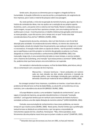 Sendo assim, são poucos os elementos para se resgatar a chegada da fala na
humanidade. A situação é diferente no caso da escrita e, principalmente, do surgimento do
livro impresso, pois é vasto o material de pesquisa sobre essa passagem.

         Há, neste período, o início da recuperação da memória humana, que registra não só a
história do conteúdo das ideias, mas nos ajuda a ver a evolução do seu próprio suporte.
Assistimos, assim, uma ponte entre o sistema oral mais fluido, flexível e colaborativo para a
outra margem, na qual a escrita fixa e aprisiona o tempo, com uma mudança de foco do
auditivo para o visual. A escrita preservou o trabalho intelectual das gerações anteriores para
as novas gerações, o que não ocorreu com o tempo oral, no qual “muita coisa hoje
considerada básica ficou de fora” (BRIGGS e BURKE, 2006).

        O aparecimento da escrita, entretanto, não é um fato fortuito e nem foi de fácil
absorção pela sociedade. Foi amadurecido durante milênios, no interior dos sistemas de
representação, através de notação linear do pensamento, que acaba por emergir com o metal
e a escravatura. A inovação incide sobre as cúpulas do sistema. Isso foi possível à medida em
que se aperfeiçoou e permitiu projetar na memória das gerações as palavras e as frases,
alargando-se a níveis mais profundos o conhecimento (LEROI-GOURHAN, 1965). Esta
maturação, longo ciclo, é uma característica de todos os novos tempos, e ocorreu também
com a imprensa de Gutenberg, uma invenção “que estava prestes a acontecer” (MAN, 2002).
Ou, podemos dizer que havia sempre uma certa latência a ser superada.

        Um exemplo é a demanda dos europeus, no final da Idade Média, pela leitura; eles já
não se contentavam com a escassez do livro impresso.

                            Manuscritos – inclusive iluminuras – foram produzidos em número
                            cada vez mais elevado nos dois séculos anteriores à invenção da
                            impressão gráfica, nova tecnologia introduzida para satisfazer uma
                            demanda crescente por material de leitura (BRIGGS e BURKE, 2006).

       Ao conseguir produzir livros impressos, o problema se inverteu: o que havia sido um
problema de falta de livros no final da Idade Média, ou século XV, se transformou em seu
contrário, com a abundância do século XVI (BRIGGS E BURKE, 2006).

         A Europa Moderna assistiu a uma verdadeira “explosão do conhecimento”, que se
seguiu à invenção da imprensa, aos grandes descobrimentos e à chamada “revolução
científica”. Leroi-gourhan lembra que em nenhum outro momento da história humana a
sociedade conheceu uma tão rápida dilatação da memória coletiva36 (LEROI-GOURHAN, 1965).

        Contudo, essa acumulação de conhecimentos criava novos problemas, ao mesmo
tempo em que resolvia outros (BURKE, 2000). Neste ponto, Chartier lembra que a proliferação
textual tornava-se obstáculo ao conhecimento, e por isso gerou a necessidade de
instrumentos capazes de tirar, classificar, hierarquizar. “Mas, irônico paradoxo, essas
ferramentas são elas próprias novos livros que se juntam a todos os outros” (CHARTIER, 1997).


        36
             Deixando claro que ele escreveu seu livro em 1965, na fase pré-Internet.
                                                                                             52
 