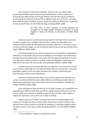 Para comprovar a mencionada “explosão”, registra-se que, por volta de 1600,
aproximadamente 400 academias haviam sido fundadas apenas na Itália e poderiam ser
encontradas por toda a Europa, de Portugal à Polônia. Cerca de três ou quatro milhões de
almanaques foram impressos no século XVII na Inglaterra, bem como em Veneza, com quase
dois milhões de cópias, resultando, no geral, através do trabalho de 500 editores, na produção
de mais de 16 mil títulos com 18 milhões de cópias na Europa (BURKE, 2000).

                            Em 1455, todos os livros impressos na Europa poderiam ser
                            carregados em um vagão simples. Cinquenta anos depois, os títulos
                            chegavam a dezenas de milhares, os exemplares, a milhões (MAN,
                            2002).


         Apareceram, assim, os problemas da recuperação de informação deste novo volume
de dados e, ligadas a isso, a seleção e critica de livros e autores. Este fato exigiu novos
métodos de administração de informação para que pudesse administrar “um oceano no qual
os leitores tinham de navegar, ou uma enchente de material impresso em que era difícil não se
afogar” (BRIGGS e BURKE, 2006).

        É interessante observar que a oferta impulsiona, como consequência, a ampliação das
bibliotecas e a necessidade cada vez maior de catálogos, sua atualização e do conhecimento
dos novos títulos pelos bibliotecários. Como havia mais livros do que era possível ler durante
uma vida, devia-se ajudar os leitores a escolher, produzindo bibliografias selecionadas e, a
partir do final do Século VXII, resenhas das novas publicações (BRIGGS e BURKE, 2006).

        A nova forma de troca de ideias significou, marcadamente, uma mudança da maneira
de se controlar a informação. De um ambiente limitado pelos livros manuscritos e controlado
pela Igreja e nobreza a uma nova ordem de editores que resolveu, a procura de lucro,
disseminar todo o tipo de autores pela Europa.

        O primeiro revolucionário que utilizou livros e jornais impressos para difundir, com
sucesso, suas idéias foi Martinho Lutero (1483-1546), que acreditava que através deles era
possível que a população “tivesse acesso direto a Deus sem necessidade de mediação dos
clérigos” (BRIGGS e BURKE, 2006).

        Como consequência direta do efeito do uso da mídia, conseguiu-se o envolvimento da
população para a Reforma Protestante, que dividiu a poderosa Igreja Católica em uma clara
afronta à Igreja, que só admitia se espalhar a palavra de Deus em latim. Lutero traduziu e
publicou via impressoras, pela primeira vez, a bíblia em Alemão.
                                        37
        A Bíblia Luterana, em alemão , produzida pelo impressor Witterberg Hans Lufft,
vendeu cem mil cópias em 40 anos (1534 a 1574). Estima-se que, de 1517 a 1520, as trinta
obras de Lutero tenham vendido mais de 300 mil exemplares, e que tenha chegado a quatro
mil cópias o discurso “Aos nobres cristãos da nação germânica”, em 1520 (BRIGGS e BURKE,
2006).

        37
             Antes da Reforma, a bíblia só era publicada em latim.
                                                                                               53
 