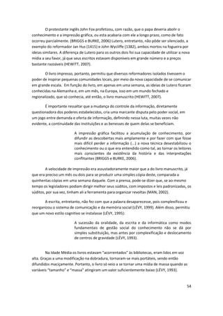 O protestante inglês John Fox profetizou, com razão, que o papa deveria abolir o
conhecimento e a impressão gráfica, ou esta acabaria com ele a longo prazo, como de fato
ocorreu parcialmente. (BRIGGS e BURKE, 2006) Lutero, entretanto, não pôde ser silenciado, a
exemplo do reformador Jan Hus (1415) e John Wycliffe (1382), ambos mortos na fogueira por
ideias similares. A diferença de Lutero para os outros dois foi sua capacidade de utilizar a nova
mídia a seu favor, já que seus escritos estavam disponíveis em grande número e a preços
bastante razoáveis (HEWITT, 2007).

        O livro impresso, portanto, permitiu que diversos reformadores isolados tivessem o
poder de inspirar pequenas comunidades locais, por meio da nova capacidade de se comunicar
em grande escala. Em função do livro, em apenas em uma semana, as ideias de Lutero ficaram
conhecidas na Alemanha e, em um mês, na Europa, isso em um mundo fechado e
regionalizado, que só conhecia, até então, o livro manuscrito (HEWITT, 2007).

       É importante ressaltar que a mudança do controle da informação, diretamente
questionadora dos poderes estabelecidos, cria uma marcante disputa pelo poder social, em
um jogo entre demanda e oferta de informação, definindo nessa luta, muitas vezes não
evidente, a continuidade das instituições e as benesses de quem delas se beneficiam.

                          A impressão gráfica facilitou a acumulação de conhecimento, por
                          difundir as descobertas mais amplamente e por fazer com que fosse
                          mais difícil perder a informação (...) a nova técnica desestabilizou o
                          conhecimento ou o que era entendido como tal, ao tornar os leitores
                          mais conscientes da existência da história e das interpretações
                          conflitantes (BRIGGS e BURKE, 2006).

        A velocidade de impressão era assustadoramente maior que a do livro manuscrito, já
que era preciso um mês ou dois para se produzir uma simples cópia deste, comparada a
quinhentas cópias em uma semana daquele. Com a prensa, pode-se dizer que, se ao mesmo
tempo os legisladores podiam dirigir melhor seus súditos, com impostos e leis padronizadas, os
súditos, por sua vez, tinham ali a ferramenta para organizar revoltas (MAN, 2002).

       A escrita, entretanto, não fez com que a palavra desaparecesse, pois complexificou e
reorganizou o sistema de comunicação e da memória social (LÉVY, 1999). Além disso, permitiu
que um novo estilo cognitivo se instalasse (LÉVY, 1995):

                          A sucessão da oralidade, da escrita e da informática como modos
                          fundamentais de gestão social do conhecimento não se dá por
                          simples substituição, mas antes por complexificação e deslocamento
                          de centros de gravidade (LÉVY, 1993).


        Na Idade Média os livros estavam “acorrentados” às bibliotecas, eram lidos em voz
alta. Graças a uma modificação na dobradura, tornaram-se mais portáteis, sendo então
difundidos maciçamente. Portanto, o livro só veio a se tornar uma mídia de massa quando as
variáveis “tamanho” e “massa” atingiram um valor suficientemente baixo (LÉVY, 1993).


                                                                                               54
 