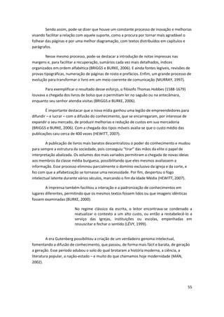 Sendo assim, pode-se dizer que houve um constante processo de inovação e melhorias
visando facilitar a relação com aquele suporte, como a procura por tornar mais agradável o
folhear das páginas e por uma melhor diagramação, com textos distribuídos em capítulos e
parágrafos.

        Nesse mesmo processo, pode-se destacar a introdução de notas impressas nas
margens e, para facilitar a recuperação, sumários cada vez mais detalhados, índices
organizados em ordem alfabética (BRIGGS e BURKE, 2006). E ainda fontes legíveis, revisões de
provas tipográficas, numeração de páginas de rosto e prefácios. Enfim, um grande processo de
evolução para transformar o livro em um meio coerente de comunicação (MURRAY, 1997).

       Para exemplificar o resultado desse esforço, o filósofo Thomas Hobbes (1588-1679)
louvava a chegada dos livros de bolso que o permitiam ler no saguão ou na antecâmara,
enquanto seu senhor atendia visitas (BRIGGS e BURKE, 2006).

        É importante destacar que a nova mídia ganhou uma legião de empreendedores para
difundir – e lucrar – com a difusão do conhecimento, que se encarregaram, por interesse de
expandir o seu mercado, de produzir melhorias e redução de custos em sua mercadoria
(BRIGGS e BURKE, 2006). Com a chegada dos tipos móveis avalia-se que o custo médio das
publicações caiu cerca de 400 vezes (HEWITT, 2007).

        A publicação de livros mais baratos descentralizou o poder do conhecimento e mudou
para sempre a estrutura da sociedade, pois conseguiu “tirar” das mãos da elite o papel de
interpretação abalizada. Os volumes dos mais variados permitiram a chegada de novas ideias
aos membros da classe média burguesa, possibilitando que eles mesmos avaliassem a
informação. Esse processo eliminou parcialmente o domínio exclusivo da igreja e da corte, e
fez com que a alfabetização se tornasse uma necessidade. Por fim, despertou o fogo
intelectual latente durante vários séculos, marcando o fim da Idade Média (HEWITT, 2007).

        A imprensa também facilitou a interação e a padronização de conhecimentos em
lugares diferentes, permitindo que os mesmos textos fossem lidos ou que imagens idênticas
fossem examinadas (BURKE, 2000).

                        No regime clássico da escrita, o leitor encontrava-se condenado a
                        reatualizar o contexto a um alto custo, ou então a restabelecê-lo a
                        serviço das Igrejas, instituições ou escolas, empenhadas em
                        ressuscitar e fechar o sentido (LÉVY, 1999).


         A era Gutenberg possibilitou a criação de um verdadeiro genoma intelectual,
fomentando a difusão de conhecimento, que passou, de forma mais fácil e barata, de geração
a geração. Esse período adubou o solo do qual brotaram a história moderna, a ciência, a
literatura popular, a nação-estado – e muito do que chamamos hoje modernidade (MAN,
2002).




                                                                                            55
 