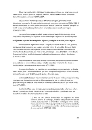 O livro impresso também viabilizou a Renascença, permitindo que um grande número
de escritores, músicos, políticos, religiosos, cientista, médicos e exploradores passassem a
transmitir seu conhecimento (HEWITT, 2007).

         Mas, da mesma maneira que trouxe diferentes vantagens, problemas foram
detectados, como a crise da superprodução, colocada como tema teórico entre 1910 e 1914. O
excesso de volumes, ou “livros demais para poucos leitores”, gerou um ambiente “perigoso ou
inútil” para a constituição do próprio saber, sempre baseado em escolhas e triagens
(CHARTIER, 1997).

       Esse caminho prepara a sociedade para o ambiente hegemônico posterior, com a
chegada do computador para organizar o caos instalado pela larga difusão do livro impresso.

Das grandes rupturas dos tempos de espírito: passagem do escrito para o digital

         O tempo da rede digital se inicia com a chegada, na década de 40, do Eniac, primeiro
computador de grande porte que ocupava um andar inteiro de um prédio. O mundo digital
caracteriza-se como uma revolução das estruturas de suporte material e nas maneiras de
leitura, através da separação, por meio da tela, entre corpo e texto. É também o início de uma
fase na qual há forte tendência da pulverização das noções de autor, editor e distribuidor
(CHARTIER, 1997).

        Lévy considera que, nesse novo mundo, trabalhamos com quatro pólos fundamentais:
o da produção ou composição de dados; a seleção, recepção e tratamento dos dados; a
transmissão; e o armazenamento dos mesmos (LÉVY, 1995).

        O mundo digital evolui e se massifica com a chegada do microcomputador, na década
de 80; depois, com a difusão da Internet, que inicia seus primeiros protótipos na década de 60;
se massificando a partir de 1990, quando ganha a dimensão atual.

        A Internet é fruto de um movimento internacional de jovens ávidos para experimentar,
coletivamente, formas de comunicação diferentes daquelas que as mídias clássicas nos
propõem. Inaugura ainda um novo universal, diferente das formas culturais que vieram antes
dele (LÉVY, 1999).

        Castells identifica, nessa formação, a presença de quatro camadas culturais: a cultura
hacker, a comunitária virtual, a empresarial e a tecnomeritocrática. Considera o autor que
estas formam a base de uma nova cultura da rede:

                         (...) feita de uma crença tecnocrática no progresso dos seres
                         humanos, através da tecnologia, levado a cabo por comunidades de
                         hackers, que prosperam na criatividade tecnológica livre e aberta,
                         incrustada em redes virtuais que pretendem reinventar a sociedade,
                         e materializada por empresários movidos a dinheiro nas engrenagens
                         da nova economia (CASTELLS, 2001).




                                                                                              56
 