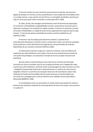A Internet introduz um novo momento comunicacional no planeta, pois permite a
ligação de qualquer ser humano a outro, possibilitando a comunicação das comunidades entre
si e consigo mesmas, o que suprime, de certa forma, os monopólios de difusão e permite que
cada um emita para quem estiver envolvido ou interessado (LÉVY, 1999).

        As redes, de fato, têm vantagens extraordinárias como ferramentas de organização,
em virtude de sua flexibilidade e adaptabilidade inerentes, características essenciais para se
sobreviver e prosperar num ambiente em rápida mutação. A Internet, em particular, permite
ao humano a flexibilidade e a criação de novas formas organizacionais superiores para a ação
humana. “E mais do que apenas quantidade de usuários, permite qualidade de uso”
(CASTELLS, 2001).

         A Internet é uma tecnologia particularmente maleável, suscetível de ser
profundamente alterada por sua prática social, e conducente a toda a uma série de resultados
sociais potenciais a serem descobertos por experiências, não proclamados de antemão,
dependendo do seu contexto e processo (CASTELLS, 2001).

       O conhecimento interativo surge com a Internet e similares, fruto da influência do
surgimento das redes eletrônicas, que mudam a forma de comunicação humana através de
uma quebra de paradigma, só comparada à invenção da escrita, do papel e da prensa de
Gutenberg.

        Barreto analisa o mesmo fenômeno sob o olhar de um cientista da informação.
Concorda com Lévy ao considerar que há uma mudança profunda com a chegada das redes,
criando uma cultura eletrônica, momento similar ao da passagem da cultura oral para a escrita
– tipográfica.O pesquisador lembra que o desenvolvimento e a vivência da cultura escrita -
tipográfica influíram na ocorrência da revolução industrial e do nacionalismo radical, fatos
relevantes da história da humanidade. Barreto avalia ainda que as transformações que
ocorrerão com a passagem para a cultura eletrônica e da realidade virtual ainda estão se
delineando (BARRETO, 1998).

        As considerações acima nos apresentam um amplo cenário para podermos analisar o
fenômeno dos ambientes colaborativos contemporâneos de forma mais ampla, como veremos
no capítulo IV.




                                                                                             57
 