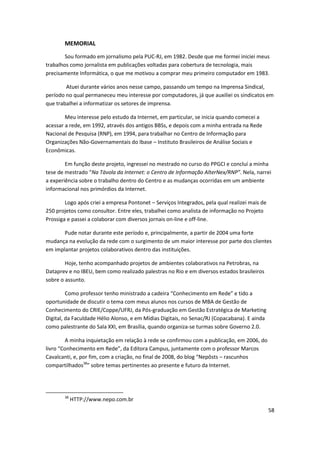 MEMORIAL

        Sou formado em jornalismo pela PUC-RJ, em 1982. Desde que me formei iniciei meus
trabalhos como jornalista em publicações voltadas para cobertura de tecnologia, mais
precisamente Informática, o que me motivou a comprar meu primeiro computador em 1983.

        Atuei durante vários anos nesse campo, passando um tempo na Imprensa Sindical,
período no qual permaneceu meu interesse por computadores, já que auxiliei os sindicatos em
que trabalhei a informatizar os setores de imprensa.

        Meu interesse pelo estudo da Internet, em particular, se inicia quando comecei a
acessar a rede, em 1992, através dos antigos BBSs, e depois com a minha entrada na Rede
Nacional de Pesquisa (RNP), em 1994, para trabalhar no Centro de Informação para
Organizações Não-Governamentais do Ibase – Instituto Brasileiros de Análise Sociais e
Econômicas.

        Em função deste projeto, ingressei no mestrado no curso do PPGCI e concluí a minha
tese de mestrado “Na Távola da Internet: o Centro de Informação AlterNex/RNP”. Nela, narrei
a experiência sobre o trabalho dentro do Centro e as mudanças ocorridas em um ambiente
informacional nos primórdios da Internet.

        Logo após criei a empresa Pontonet – Serviços Integrados, pela qual realizei mais de
250 projetos como consultor. Entre eles, trabalhei como analista de informação no Projeto
Prossiga e passei a colaborar com diversos jornais on-line e off-line.

       Pude notar durante este período e, principalmente, a partir de 2004 uma forte
mudança na evolução da rede com o surgimento de um maior interesse por parte dos clientes
em implantar projetos colaborativos dentro das instituições.

        Hoje, tenho acompanhado projetos de ambientes colaborativos na Petrobras, na
Dataprev e no IBEU, bem como realizado palestras no Rio e em diversos estados brasileiros
sobre o assunto.

         Como professor tenho ministrado a cadeira “Conhecimento em Rede” e tido a
oportunidade de discutir o tema com meus alunos nos cursos de MBA de Gestão de
Conhecimento do CRIE/Coppe/UFRJ, da Pós-graduação em Gestão Estratégica de Marketing
Digital, da Faculdade Hélio Alonso, e em Mídias Digitais, no Senac/RJ (Copacabana). E ainda
como palestrante do Sala XXI, em Brasília, quando organiza-se turmas sobre Governo 2.0.

        A minha inquietação em relação à rede se confirmou com a publicação, em 2006, do
livro “Conhecimento em Rede”, da Editora Campus, juntamente com o professor Marcos
Cavalcanti, e, por fim, com a criação, no final de 2008, do blog “Nepôsts – rascunhos
compartilhados38” sobre temas pertinentes ao presente e futuro da Internet.




       38
            HTTP://www.nepo.com.br
                                                                                               58
 