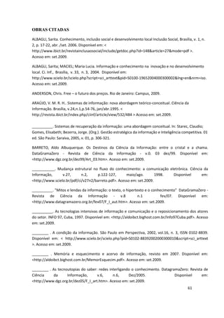 OBRAS CITADAS

ALBAGLI, Sarita. Conhecimento, inclusão social e desenvolvimento local Inclusão Social, Brasília, v. 1, n.
2, p. 17-22, abr. /set. 2006. Disponível em: <
http://www.ibict.br/revistainclusaosocial/include/getdoc.php?id=148&article=27&mode=pdf >.
Acesso em: set.2009.

ALBAGLI, Sarita; MACIEL; Maria Lucia. Informação e conhecimento na inovação e no desenvolvimento
local. Ci. Inf., Brasília, v. 33, n. 3, 2004. Disponível em:
http://www.scielo.br/scielo.php?script=sci_arttext&pid=S0100-19652004000300002&lng=en&nrm=iso.
Acesso em: set.2009.

ANDERSON, Chris. Free – o futuro dos preços. Rio de Janeiro: Campus, 2009.

ARAÚJO, V. M. R. H.. Sistemas de informação: nova abordagem teórico-conceitual. Ciência da
Informação. Brasília, v.24,n.1,p.54-76, jan/abr.1995. <
http://revista.ibict.br/index.php/ciinf/article/view/532/484 > Acesso em: set.2009.

__________. Sistemas de recuperação da informação: uma abordagem conceitual. In: Starec, Claudio;
Gomes, Elisabeth; Bezerra, Jorge. (Org.). Gestão estratégica da informação e Inteligência competitiva. 01
ed. São Paulo: Saraiva, 2005, v. 01, p. 306-321.

BARRETO, Aldo Albuquerque. Os Destinos da Ciência da Informação: entre o cristal e a chama.
DataGramaZero - Revista de Ciência da Informação - v.0. 03 dez/99. Disponível em:
<http://www.dgz.org.br/dez99/Art_03.htm>. Acesso em: set.2009.

___________. Mudança estrutural no fluxo do conhecimento: a comunicação eletrônica. Ciência da
Informação,      v.27,      n.2,     p.122-127,      maio/ago.        1998. Disponível     em:
<http://www.scielo.br/pdf/ci/v27n2/barreto.pdf>. Acesso em: set.2009.

__________. "Mitos e lendas da informação: o texto, o hipertexto e o conhecimento" DataGramaZero -
Revista de Ciência da Informação - v.8                       n.1         fev/07. Disponível em:
<http://www.datagramazero.org.br/fev07/F_I_aut.htm>. Acesso em: set.2009.

__________. As tecnologias intensivas de informação e comunicação e o reposicionamento dos atores
do setor. INFO 97, Cuba, 1997. Disponível em: <http://aldoibct.bighost.com.br/Info97Cuba.pdf>. Acesso
em: set.2009.

________ . A condição da informação. São Paulo em Perspectiva, 2002, vol.16, n. 3, ISSN 0102-8839.
Disponível em: < http://www.scielo.br/scielo.php?pid=S0102-88392002000300010&script=sci_arttext
>. Acesso em: set.2009.

________ . Memória e esquecimento e acervo de informação, revisto em 2007. Disponível em:
<http://aldoibct.bighost.com.br/MemorEsquecim.pdf>. Acesso em: set.2009.

________ . As tecnoutopias do saber: redes interligando o conhecimento. DatagramaZero: Revista de
Ciência     da     Informação,      v.6,     n.6,     Dez/2005.                Disponível     em:
<http://www.dgz.org.br/dez05/F_I_art.htm>. Acesso em: set.2009.
                                                                                               61
 