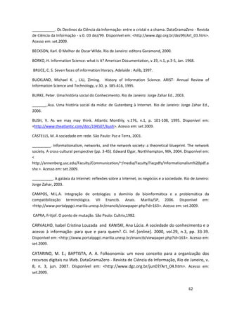 ___________. Os Destinos da Ciência da Informação: entre o cristal e a chama. DataGramaZero - Revista
de Ciência da Informação - v.0. 03 dez/99. Disponível em: <http://www.dgz.org.br/dez99/Art_03.htm>.
Acesso em: set.2009.

BECKSON, Karl. O Melhor de Oscar Wilde. Rio de Janeiro: editora Garamond, 2000.

BORKO, H. Information Science: what is it? American Documentation, v.19, n.1, p.3-5, Jan. 1968.

BRUCE, C. S. Seven faces of information literacy. Adelaide : Aslib, 1997.

BUCKLAND, Michael K. , LIU, Ziming. History of Information Science. ARIST- Annual Review of
Information Science and Technology, v.30, p. 385-416, 1995.

BURKE, Peter. Uma história social do Conhecimento. Rio de Janeiro: Jorge Zahar Ed., 2003.

_______.Asa. Uma história social da mídia: de Gutenberg à Internet. Rio de Janeiro: Jorge Zahar Ed.,
2006.

BUSH, V. As we may may think. Atlantic Monthly, v.176, n.1, p. 101-108, 1995. Disponível em:
<http://www.theatlantic.com/doc/194507/bush>. Acesso em: set.2009.

CASTELLS, M. A sociedade em rede. São Paulo: Paz e Terra, 2001.

_________. Informationalism, networks, and the network society: a theoretical blueprint. The network
society. A cross-cultural perspective (pp. 3-45). Edward Elgar, Northhampton, MA, 2004. Disponível em:
<
http://annenberg.usc.edu/Faculty/Communication/~/media/Faculty/Facpdfs/Informationalism%20pdf.a
shx >. Acesso em: set.2009.

__________. A galáxia da Internet: reflexões sobre a Internet, os negócios e a sociedade. Rio de Janeiro:
Jorge Zahar, 2003.

CAMPOS, M.L.A. Integração de ontologias: o domínio da bioinformática e a problemática da
compatibilização terminológica. VII Enancib. Anais. Marília/SP, 2006. Disponível em:
<http://www.portalppgci.marilia.unesp.br/enancib/viewpaper.php?id=163>. Acesso em: set.2009.

CAPRA, Fritjof. O ponto de mutação. São Paulo: Cultrix,1982.

CARVALHO, Isabel Cristina Louzada and KANISKI, Ana Lúcia. A sociedade do conhecimento e o
acesso à informação: para que e para quem?. Ci. Inf. [online]. 2000, vol.29, n.3, pp. 33-39.
Disponível em: <http://www.portalppgci.marilia.unesp.br/enancib/viewpaper.php?id=163>. Acesso em:
set.2009.

CATARINO, M. E.; BAPTISTA, A. A. Folksonomia: um novo conceito para a organização dos
recursos digitais na Web. DataGramaZero - Revista de Ciência da Informação, Rio de Janeiro, v.
8, n. 3, jun. 2007. Disponível em: <http://www.dgz.org.br/jun07/Art_04.htm>. Acesso em:
set.2009.


                                                                                            62
 