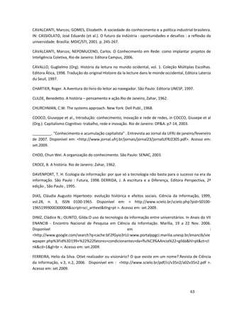 CAVALCANTI, Marcos; GOMES, Elizabeth. A sociedade do conhecimento e a política industrial brasileira.
IN: CASSIOLATO, José Eduardo (et al.). O futuro da indústria : oportunidades e desafios : a reflexão da
universidade. Brasília: MDIC/STI, 2001. p. 245-267.

CAVALCANTI, Marcos; NEPOMUCENO, Carlos. O Conhecimento em Rede: como implantar projetos de
Inteligência Coletiva, Rio de Janeiro: Editora Campus, 2006.

CAVALLO, Guglielmo (Org). História da leitura no mundo ocidental, vol. 1. Coleção Múltiplas Escolhas.
Editora Ática, 1998. Tradução do original Histoire da la lecture dans le monde occidental, Editora Laterza
du Seuil, 1997.

CHARTIER, Roger. A Aventura do livro do leitor ao navegador. São Paulo: Editoria UNESP, 1997.

CLILDE, Benedetto. A história – pensamento e ação.Rio de Janeiro, Zahar, 1962.

CHURCHMAN, C.W. The systems approach. New York: Dell Publ., 1968.

COOCO, Giuseppe et al., Introdução: conhecimento, inovação e rede de redes, in COCCO, Giusepe et al
(Org.). Capitalismo Cognitivo: trabalho, rede e inovação. Rio de Janeiro: DP&A. p7-14, 2003.

_________. “Conhecimento e acumulação capitalista” . Entrevista ao Jornal da UFRJ de janeiro/fevereiro
de 2007. Disponível em: <http://www.jornal.ufrj.br/jornais/jornal23/jornalUFRJ2305.pdf>. Acesso em:
set.2009.

CHOO, Chun Wei. A organização do conhecimento. São Paulo: SENAC, 2003.

CROCE, B. A história. Rio de Janeiro: Zahar, 1962.

DAVENPORT, T. H. Ecologia da informação: por que só a tecnologia não basta para o sucesso na era da
informação. São Paulo : Futura, 1998. DERRIDA, J. A escritura e a Diferença, Editora Perspectiva, 2ª
edição , São Paulo , 1995.

DIAS, Cláudia Augusto Hipertexto: evolução histórica e efeitos sociais. Ciência da Informação, 1999,
vol.28, n. 3, ISSN 0100-1965. Disponível em: < http://www.scielo.br/scielo.php?pid=S0100-
19651999000300004&script=sci_arttext&tlng=pt >. Acesso em: set.2009.

DINIZ, Cládice N.; OLINTO, Gilda.O uso da tecnologia da informação entre universitários. In Anais do VII
ENANCIB - Encontro Nacional de Pesquisa em Ciência da Informação. Marília, 19 a 22 Nov. 2006.
Disponível                                            em                                               :
<http://www.google.com/search?q=cache:bF2fGyio3rUJ:www.portalppgci.marilia.unesp.br/enancib/vie
wpaper.php%3Fid%3D199+%22%22fatores+condicionantes+da+flu%C3%AAncia%22+gilda&hl=pt&ct=cl
nk&cd=1&gl=br >. Acesso em: set.2009.

FERREIRA, Helio da Silva. Otlet realizador ou visionário? O que existe em um nome?.Revista de Ciência
da Informação, v.3, n.2, 2006. Disponível em : <http://www.scielo.br/pdf/ci/v35n2/a02v35n2.pdf >.
Acesso em: set.2009.




                                                                                             63
 