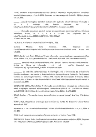 FREIRE, Isa Maria. A responsabilidade social da Ciência da Informação na perspectiva da consciência
possível. Datagramazero, v. 5, n. 1, 2004. Disponível em: <www.dgz.org.br/fev04/Art_02.htm>. Acesso
em: set.2009.

______ . Acesso à informação e identidade cultural: entre o global e o local. Ciência da Informação. v.
35,       n.        2,      maio/ago         2006,      Brasília.     Disponível     em:             <
http://revista.ibict.br/index.php/ciinf/article/view/829/674 >. Acesso em: set.2009.

_______ Informação; consciência possível; campo. Um exercício com construtos teóricos. Ciência da
Informação, Brasília, DF, v. 24, n. 1, p. 133-142, 1995. Disponível em: <
http://dici.ibict.br/archive/00000152/01/Ci[1].Inf-2004-590.pdf
>. Acesso em: set.2009.

FISCHER, RS. A história da Leitura. São Paulo: Unesp Ed., 2005.

GLEISER,         Marcelo.         Homo        Artisticus,      2009.          Disponível            em:
<http://poeticacoletiva.blogspot.com/2009/08/homo-artisticus-marcelo-gleiser.html>. Acesso          em:
set.2009.

GOMES, Sandra Lúcia Rebel. Bibliotecas Virtuais: informação e comunicação para a pesquisa científica.
Rio de Janeiro: UFRJ, 2002 (tese de Doutorado. Orientadora: profa. Dra. Lena Vania Ribeiro Pinheiro).

________. Biblioteca virtual: um novo território para a pesquisa científica no Brasil. DataGramaZero -
Revista de Ciência da Informação - v.5                      n.6            dez/04. Disponível em:
<http://www.dgz.org.br/dez04/Art_05.htm>. Acesso em: set.2009.

_________. Os ambientes contemporâneos de informação para a comunicação do conhecimento
científico: mudança e crescimento. In: Anais Conferência Iberoamericana de Publicações Eletrônicas no
Contexto da Comunicação Científica - CIPECC 2006. Brasília, DF: Universidade de Brasília, Editora
UNIDERP, 25 a 28 de abril de 2006. Disponível em: < http://www.uff.br/ppgci/editais/rebelleituras.pdf >.
Acesso em: set.2009.

GONZÁLEZ DE GÓMEZ, Maria Nélida. A informação como instância de integração de conhecimentos,
meios e linguagens. Questões epistemológicas, conseqüências políticas. In: GONZÁLEZ DE GÓMEZ,
M.N.; ORRICO, E.G.D. Políticas de memória e informação. Natal: Editora da UFRJ, 2006.

GOULD, Stephen J. “The pandas thumb. More reflections on natural history”, New York: WW Norton,
1980.

HEWITT, Hugh. Blog entenda a revolução que vai mudar seu mundo. Rio de Janeiro: Editora Thomas
Nelson Brasil, 2007.

INGWERSEN, P. The calculation of Web impact factors. Journal of Documentation, v. 54, n. 2, 1998. p.
236-243.

INNIS, H. A.,E mpire and communications. Toronto: University of Toronto Press, 1972.

ISSBERNER, Liz Rejane. Redes eletrônicas de informação em aglomerações produtivas, 2005. Disponível
em:< http://www.uff.br/ppgci/editais/lizpesquisa.pdf>. Acesso em: set.2009.
                                                                                       64
 