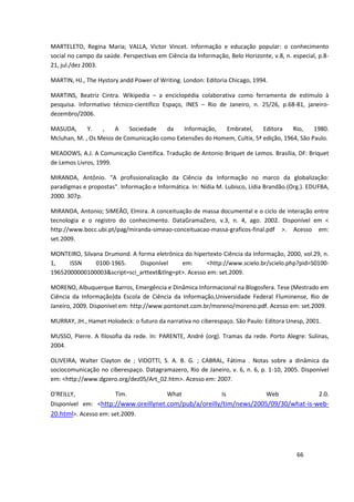 MARTELETO, Regina Maria; VALLA, Victor Vincet. Informação e educação popular: o conhecimento
social no campo da saúde. Perspectivas em Ciência da Informação, Belo Horizonte, v.8, n. especial, p.8-
21, jul./dez 2003.

MARTIN, HJ., The Hystory andd Power of Writing. London: Editoria Chicago, 1994.

MARTINS, Beatriz Cintra. Wikipedia – a enciclopédia colaborativa como ferramenta de estímulo à
pesquisa. Informativo técnico-científico Espaço, INES – Rio de Janeiro, n. 25/26, p.68-81, janeiro-
dezembro/2006.

MASUDA,      Y.   ,    A    Sociedade   da    Informação,  Embratel,      Editora    Rio,    1980.
Mcluhan, M. , Os Meios de Comunicação como Extensões do Homem, Cultix, 5ª edição, 1964, São Paulo.

MEADOWS, A.J. A Comunicação Científica. Tradução de Antonio Briquet de Lemos. Brasília, DF: Briquet
de Lemos Livros, 1999.

MIRANDA, Antônio. "A profissionalização da Ciência da Informação no marco da globalização:
paradigmas e propostas". Informação e Informática. In: Nídia M. Lubisco, Lídia Brandão.(Org.). EDUFBA,
2000. 307p.

MIRANDA, Antonio; SIMEÃO, Elmira. A conceituação de massa documental e o ciclo de interação entre
tecnologia e o registro do conhecimento. DataGramaZero, v.3, n. 4, ago. 2002. Disponível em <
http://www.bocc.ubi.pt/pag/miranda-simeao-conceituacao-massa-graficos-final.pdf >. Acesso em:
set.2009.

MONTEIRO, Silvana Drumond. A forma eletrônica do hipertexto Ciência da Informação, 2000, vol.29, n.
1,    ISSN     0100-1965.     Disponível     em:      <http://www.scielo.br/scielo.php?pid=S0100-
19652000000100003&script=sci_arttext&tlng=pt>. Acesso em: set.2009.

MORENO, Albuquerque Barros, Emergência e Dinâmica Informacional na Blogosfera. Tese (Mestrado em
Ciência da Informação)da Escola de Ciência da Informação,Universidade Federal Fluminense, Rio de
Janeiro, 2009. Disponível em: http://www.pontonet.com.br/moreno/moreno.pdf. Acesso em: set.2009.

MURRAY, JH., Hamet Holodeck: o futuro da narrativa no ciberespaço. São Paulo: Editora Unesp, 2001.

MUSSO, Pierre. A filosofia da rede. In: PARENTE, André (org). Tramas da rede. Porto Alegre: Sulinas,
2004.

OLIVEIRA, Walter Clayton de ; VIDOTTI, S. A. B. G. ; CABRAL, Fátima . Notas sobre a dinâmica da
sociocomunicação no ciberespaço. Datagramazero, Rio de Janeiro, v. 6, n. 6, p. 1-10, 2005. Disponível
em: <http://www.dgzero.org/dez05/Art_02.htm>. Acesso em: 2007.

O'REILLY,            Tim.             What              Is           Web             2.0.
Disponível em: <http://www.oreillynet.com/pub/a/oreilly/tim/news/2005/09/30/what-is-web-
20.html>. Acesso em: set.2009.




                                                                                           66
 