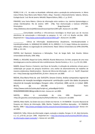 PEDRO, R. M. L. R. . As redes na Atualidade: refletindo sobre a produção de conheciomento. In: Maria
inácia D'Avila; Rosa Maria Leite Ribeiro Pedro. (Org.). Tecendo o Desenvolvimento: Saberes, Gênero,
Ecologia Social. 1 ed. Rio de Janeiro: MAUAD / Bapera Editora, 2003, v. 1, p. 29-47.

PINHEIRO, Lena Vania Ribeiro. Ciência da Informação entre sombra e luz: domínio Epistemológico e
campo interdisciplinar. Rio de Janeiro: 1997. 278p. Tese (Comunicação e Cultura) UFRJ/ECO.
Orientadora:                       Gilda                    Braga.Disponível                 em:
<http://biblioteca.ibict.br/phl8/anexos/lenavaniapinheiro1997.pdf>. Acesso em: set.2009.

___________.Comunidades científicas e infra-estrutura tecnológica no Brasil para uso de recursos
eletrônicos de comunicação e informação na pesquisa. Ci. Inf., v.32 n.3, Brasília set./dez. 2003.
Disponível em: < http://www.scielo.br/pdf/ci/v32n3/19025.pdf >. Acesso em: set.2009.

___________.       Ciência da Informação: desdobramentos disciplinares, interdisciplinaridade e
transdisciplinaridade. In: GONZALEZ DE GOMEZ, M. N.; ORRICO, E. G. D. (orgs). Políticas de memória e
informação: reflexos na organização do conhecimento. Natal: Editora Universitária da UFRN /EDUFRN,
2006. p. 111-141.

POPPER, Karl Raymond. Conjecturas e Refutações. Trad. de Sergio Bath. 3ed. Brasília: Editora
Universidade de Brasília, 1994. 449p.

PRIMO, A.; RECUERO, Raquel da Cunha; ARAÚJO, Ricardo Matsumura. Co-links: proposta de uma nova
tecnologia para a escrita coletiva de links multidirecionais. Revista fronteira, v. VI, n. 1, p. 91-113, 2004.

RAMOS, Amauri Pereira e Fontanini, José Oscar de Carvalho. A utilização de ambientes virtuais para a
colaboração por grupos de pesquisa brasileiros: uma análise do desenvolvimento de trabalhos de
maneira colaborativa, DataGramaZero - Revista de Ciência da Informação - v.8 n.1 fev/07. Disponível
em: < http://www.dgz.org.br/fev07/Art_01.htm>. Acesso em: set.2009.

ROCHA, Elisa Maria Pinto da and DUFLOTH, Simone Cristina. Análise comparativa regional de
indicadores de inovação tecnológica empresarial: contribuição a partir dos dados da pesquisa
industrial de inovação tecnológica. Perspect. ciênc. inf.[online]. 2009, vol.14, n.1 [cited 2009-
08-27],             pp.            192-208               .            Available             from:
<http://www.scielo.br/scielo.php?script=sci_arttext&pid=S1413-
99362009000100013&lng=en&nrm=iso>. Acesso em: set.2009.

SANTOS,       Milton.     A     normalidade      da     crise,    1999.       Disponível                 em:
<http://br.geocities.com/madsonpardo/ms/folha/msf06.htm>. Acesso em: set.2009.

SANTOS, Nilton Bahlis. Da Ordem do Livro à Ordem da Internet. In: VII ENANCIB - Encontro Nacional de
Pesquisa em Ciência da Informação, 2006, Marília. Trabalhos Científicos Aprovados - VII ENANCIB.
Marília, 2006.< http://www.portalppgci.marilia.unesp.br/enancib/viewpaper.php?id=210> Acesso em:
set.2009.

SARACEVIC, Tefko. Ciência da Informação: origem, evolução e relações. Perspec. Ci. Inf., Belo Horizonte,
v.1, n.1, p.41-62, jan./jun. 1996. Disponível em: < http://pt.shvoong.com/humanities/467247-ciência-
da-informação-origem-evolução/ >. Acesso em: set.2009.
                                                                                                 67
 