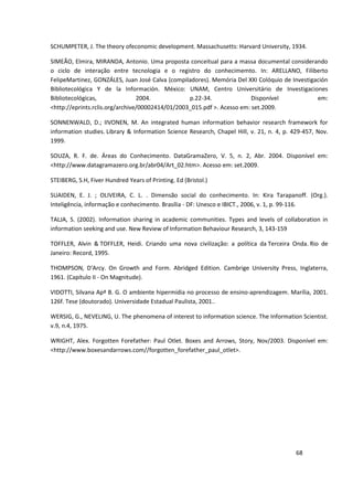 SCHUMPETER, J. The theory ofeconomic development. Massachusetts: Harvard University, 1934.

SIMEÃO, Elmira, MIRANDA, Antonio. Uma proposta conceitual para a massa documental considerando
o ciclo de interação entre tecnologia e o registro do conhecimemto. In: ARELLANO, Filiberto
FelipeMartinez, GONZÁLES, Juan José Calva (compiladores). Memória Del XXI Colóquio de Investigación
Bibliotecológica Y de la Información. México: UNAM, Centro Universitário de Investigaciones
Bibliotecológicas,               2004.            p.22-34.               Disponível            em:
<http://eprints.rclis.org/archive/00002414/01/2003_015.pdf >. Acesso em: set.2009.

SONNENWALD, D.; IIVONEN, M. An integrated human information behavior research framework for
information studies. Library & Information Science Research, Chapel Hill, v. 21, n. 4, p. 429-457, Nov.
1999.

SOUZA, R. F. de. Áreas do Conhecimento. DataGramaZero, V. 5, n. 2, Abr. 2004. Disponível em:
<http://www.datagramazero.org.br/abr04/Art_02.htm>. Acesso em: set.2009.

STEIBERG, S.H, Fiver Hundred Years of Printing. Ed (Bristol.)

SUAIDEN, E. J. ; OLIVEIRA, C. L. . Dimensão social do conhecimento. In: Kira Tarapanoff. (Org.).
Inteligência, informação e conhecimento. Brasília - DF: Unesco e IBICT., 2006, v. 1, p. 99-116.

TALJA, S. (2002). Information sharing in academic communities. Types and levels of collaboration in
information seeking and use. New Review of Information Behaviour Research, 3, 143-159

TOFFLER, Alvin & TOFFLER, Heidi. Criando uma nova civilização: a política da Terceira Onda. Rio de
Janeiro: Record, 1995.

THOMPSON, D'Arcy. On Growth and Form. Abridged Edition. Cambrige University Press, Inglaterra,
1961. (Capítulo II - On Magnitude).

VIDOTTI, Silvana Apª B. G. O ambiente hipermídia no processo de ensino-aprendizagem. Marília, 2001.
126f. Tese (doutorado). Universidade Estadual Paulista, 2001..

WERSIG, G., NEVELING, U. The phenomena of interest to information science. The Information Scientist.
v.9, n.4, 1975.

WRIGHT, Alex. Forgotten Forefather: Paul Otlet. Boxes and Arrows, Story, Nov/2003. Disponível em:
<http://www.boxesandarrows.com//forgotten_forefather_paul_otlet>.




                                                                                           68
 