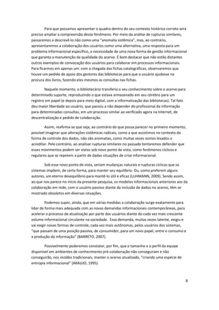 Para que possamos apresentar o quadro dentro do seu contexto histórico correto será
preciso ampliar a compreensão desse fenômeno. Por meio da análise de rupturas similares,
passaremos a descrevê-lo não como uma “anomalia sistêmica”, mas, ao contrário,
apresentaremos a colaboração dos usuários como uma alternativa, uma resposta para um
problema informacional específico, a necessidade de uma nova forma de gestão informacional
que garanta a manutenção da qualidade do acervo. É bom destacar que não estão distantes
outros exemplos de convocação dos usuários para colaborar em processos informacionais.
Para ficarmos em apenas um: com a chegada das fichas catalográficas, observaremos que
houve um pedido de apoio dos gestores das bibliotecas para que o usuário ajudasse na
procura dos livros, fazendo eles mesmos as consultas nas fichas.

        Naquele momento, o bibliotecário transferia o seu conhecimento sobre o acervo para
determinado suporte, reproduzindo o que estava armazenado em seu cérebro para um
registro em papel (e depois para meio digital, com a informatização das bibliotecas). Tal fato
deu maior liberdade ao usuário, que passou a não depender do profissional da informação
para determinadas consultas, em um processo similar ao verificado agora na Internet, de
descentralização e pedido de colaboração.

        Assim, reafirma-se que seja, ao contrário do que possa parecer no primeiro momento,
possível imaginar que alterações sistêmicas radicais, como a que assistimos no contexto da
forma de controle dos dados, não são anomalias, como muitas vezes somos levados a
acreditar. Pelo contrário, ao analisar rupturas similares no passado tentaremos defender que
esses movimentos podem ser vistos sob novo ponto de vista, como fenômenos cíclicos e
regulares que se repetem a partir de dadas situações de crise informacional.

       Sob esse novo ponto de vista, seriam mudanças naturais e rupturas cíclicas que os
sistemas impõem, de certa forma, para manter seu equilíbrio. Ou, como preferem alguns
autores, um eterno desequilíbrio para mantê-lo útil e eficaz (LUHMANN, 2009). Sendo assim,
ao que nos parece no início da presente pesquisa, os modelos informacionais anteriores aos da
colaboração em rede, com o usuário passivo diante da inclusão de dados no acervo, têm se
mostrado obsoletos em diversas situações.

         Podemos supor, ainda, que em várias medidas a colaboração surge exatamente para
lidar de forma mais adequada com as novas demandas informacionais contemporâneas, para
acelerar o processo de atualização por parte dos usuários diante do cada vez mais crescente
volume informacional circulante na sociedade. Essa demanda, muitas vezes latente, exigiu e
vai exigir novas formas de controle, cada vez mais autônomas, pelos usuários dos sistemas,
“que passam de uma posição passiva, de consumidor, para um novo papel, entre o consumo e
a produção da informação” (BARRETO, 2007).

        Possivelmente poderemos constatar, por fim, que o tamanho e o perfil da equipe
disponível em ambientes de conhecimento pré-colaboração não conseguiram e não
conseguirão, nos moldes tradicionais, manter o acervo atualizado, “criando uma espécie de
entropia informacional” (ARAUJO, 1995).



                                                                                                 8
 