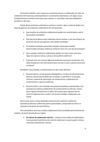 O presente trabalho, assim, baseia-se na premissa de que a colaboração em rede nos
ambientes informacionais contemporâneos é um elemento importante e, em alguns casos,
fundamental para mantê-los úteis para seus usuários. E, a princípio, vêm para estabelecer
equilíbrio e não caos.

        Diante dessas premissas, pretende-se analisar e concluir, após a coleta de dados com
diversos gestores de ambientes colaborativos de conhecimento:

               Que modelos de ambientes colaborativos podem ser caracterizados a partir
               dos projetos estudados?

               Que tipo de problema estes ambientes vieram resolver e com que eficácia, do
               ponto de vista de seus gestores, têm obtido resultados?

               Os modelos estudados apresentam soluções viáveis para atender
               determinadas entropias sistêmicas similares? Caso sim, que tipo de entropias?

               Estas soluções sistêmicas colaborativas podem ser vistas como uma nova
               lógica de rupturas cíclicas, a procura de equilíbrio sistêmico?

               É possível criar um conjunto lógico de problemas que possa caracterizar uma
               dada situação de crise informacional que nos leve a novas rupturas como essa
               no futuro?

       O trabalho, nessa direção, se desenvolverá em dois níveis distintos:

               Na parte teórica, se fará pesquisa bibliográfica e a síntese do pensamento de
               diversos autores que se dedicaram a estudar, no presente e no passado,
               sistemas, sistemas de informação, de conhecimento, colaborativo de
               conhecimento e rupturas sistêmicas;

               Na parte prática, será realizada uma pesquisa qualitativa, aprofundada, com
               exemplos de sistemas colaborativos de conhecimento na Internet: nativos
               (que surgiram diretamente na rede), não-nativos (que migraram de um
               sistema tradicional para a rede) e um terceiro também colaborativo, via
               celular.

       Nossa meta, assim, é fazer detalhado levantamento e posterior análise das
       experiências diversas e diferentes perfis apresentados, comparando-os entre si e
       situando-os do ponto de vista histórico.

        Para exemplificar este novo modelo colaborativo foram escolhidos perfis distintos de
projetos, do ponto de vista de sua origem.

               Os nativos da colaboração Internet – criados já com a idéia da colaboração e
               nunca passaram pela forma de controle tradicional, na qual o gestor incluía e
               controlava diretamente o acervo;


                                                                                               9
 