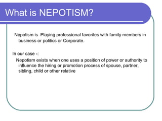 What is NEPOTISM?
Nepotism is Playing professional favorites with family members in
business or politics or Corporate.
In our case -:
Nepotism exists when one uses a position of power or authority to
influence the hiring or promotion process of spouse, partner,
sibling, child or other relative
 