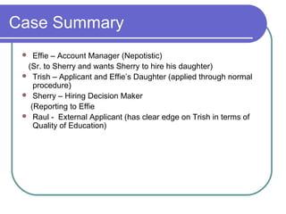 Case Summary
 Effie – Account Manager (Nepotistic)
(Sr. to Sherry and wants Sherry to hire his daughter)
 Trish – Applicant and Effie’s Daughter (applied through normal
procedure)
 Sherry – Hiring Decision Maker
(Reporting to Effie
 Raul - External Applicant (has clear edge on Trish in terms of
Quality of Education)
 