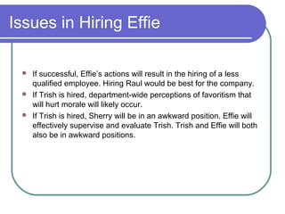 Issues in Hiring Effie
 If successful, Effie’s actions will result in the hiring of a less
qualified employee. Hiring Raul would be best for the company.
 If Trish is hired, department-wide perceptions of favoritism that
will hurt morale will likely occur.
 If Trish is hired, Sherry will be in an awkward position. Effie will
effectively supervise and evaluate Trish. Trish and Effie will both
also be in awkward positions.
 