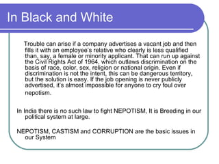 In Black and White
Trouble can arise if a company advertises a vacant job and then
fills it with an employee’s relative who clearly is less qualified
than, say, a female or minority applicant. That can run up against
the Civil Rights Act of 1964, which outlaws discrimination on the
basis of race, color, sex, religion or national origin. Even if
discrimination is not the intent, this can be dangerous territory,
but the solution is easy. If the job opening is never publicly
advertised, it’s almost impossible for anyone to cry foul over
nepotism.
In India there is no such law to fight NEPOTISM, It is Breeding in our
political system at large.
NEPOTISM, CASTISM and CORRUPTION are the basic issues in
our System
 