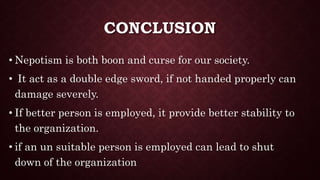 CONCLUSION
• Nepotism is both boon and curse for our society.
• It act as a double edge sword, if not handed properly can
damage severely.
• If better person is employed, it provide better stability to
the organization.
• if an un suitable person is employed can lead to shut
down of the organization
 
