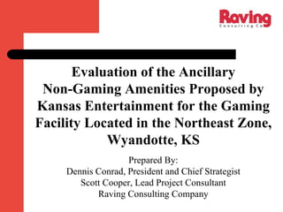 Evaluation of the Ancillary
Non-Gaming Amenities Proposed by
Kansas Entertainment for the Gaming
Facility Located in the Northeast Zone,
Wyandotte, KS
Prepared By:
Dennis Conrad, President and Chief Strategist
Scott Cooper, Lead Project Consultant
Raving Consulting Company
 
