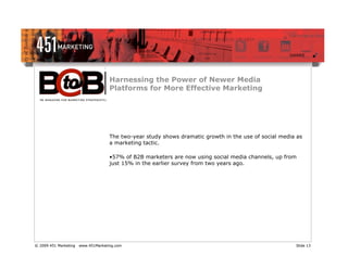 Harnessing the Power of Newer Media
                                     Platforms for More Effective Marketing




                                     The two-year study shows dramatic growth in the use of social media as
                                     a marketing tactic.

                                     •57% of B2B marketers are now using social media channels, up from
                                     just 15% in the earlier survey from two years ago.




© 2009 451 Marketing   www.451Marketing.com                                                             Slide 13
 