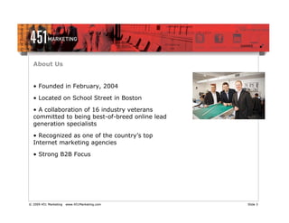 About Us


  • Founded in February, 2004

  • Located on School Street in Boston
  • A collaboration of 16 industry veterans
  committed to being best-of-breed online lead
  generation specialists

  • Recognized as one of the country’s top
  Internet marketing agencies

  • Strong B2B Focus




© 2009 451 Marketing   www.451Marketing.com      Slide 3
 