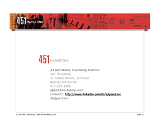 AJ Gerritson, Founding Partner
                                    451 Marketing
                                    21 School Street, 3rd Floor
                                    Boston, MA 02108
                                    617-259-1605
                                    aj@451marketing.com
                                    LinkedIn: http://www.linkedin.com/in/ajgerritson
                                    @ajgerritson




© 2009 451 Marketing   www.451Marketing.com                                            Slide 37
 