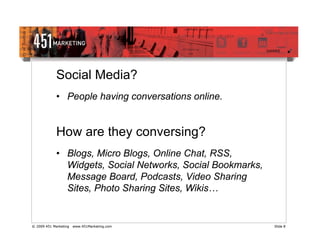 Social Media?
             • People having conversations online.


             How are they conversing?
             • Blogs, Micro Blogs, Online Chat, RSS,
               Widgets, Social Networks, Social Bookmarks,
               Message Board, Podcasts, Video Sharing
               Sites, Photo Sharing Sites, Wikis…


© 2009 451 Marketing   www.451Marketing.com                  Slide 8
 