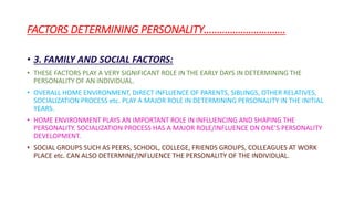 FACTORS DETERMINING PERSONALITY………………………….
• 3. FAMILY AND SOCIAL FACTORS:
• THESE FACTORS PLAY A VERY SIGNIFICANT ROLE IN THE EARLY DAYS IN DETERMINING THE
PERSONALITY OF AN INDIVIDUAL.
• OVERALL HOME ENVIRONMENT, DIRECT INFLUENCE OF PARENTS, SIBLINGS, OTHER RELATIVES,
SOCIALIZATION PROCESS etc. PLAY A MAJOR ROLE IN DETERMINING PERSONALITY IN THE INITIAL
YEARS.
• HOME ENVIRONMENT PLAYS AN IMPORTANT ROLE IN INFLUENCING AND SHAPING THE
PERSONALITY. SOCIALIZATION PROCESS HAS A MAJOR ROLE/INFLUENCE ON ONE’S PERSONALITY
DEVELOPMENT.
• SOCIAL GROUPS SUCH AS PEERS, SCHOOL, COLLEGE, FRIENDS GROUPS, COLLEAGUES AT WORK
PLACE etc. CAN ALSO DETERMINE/INFLUENCE THE PERSONALITY OF THE INDIVIDUAL.
 