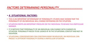 FACTORS DETERMINING PERSONALITY………………………….
• 4. SITUATIONAL FACTORS:
• THIS IS AN IMPORTANT DETERMINANT OF PERSONALITY. STUDIES HAVE SHOWN THAT THE
PERSONALITY OF AN INDIVIDUAL WILL CHANGE DEPENDING ON THE SITUATION.
• SITUATION EXERTS AN IMPORTANT PRESSURE ON THE INDIVIDUAL TO BEHAVE IN A PARTICULAR
MANNER.
• IT IS NOTICED THAT PERSONALITY OF AN INDIVIDUAL CAN CHANGE WITH CHANGES IN
SITUATION. PERSONALITY NEEDS TO BE LOOKED AT IN THE SITUATIONAL CONTEXT AND NOT IN
ISOLATION.
• SITUATIONAL CONSIDERATIONS CAN CONSTRAIN MANY BEHAVIOURS. AN INDIVIDUAL CAN
PROJECT A DIFFERENT PERSONALITY DURING A PARTICULAR SITUATION.
 