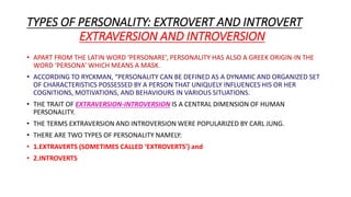 TYPES OF PERSONALITY: EXTROVERT AND INTROVERT
EXTRAVERSION AND INTROVERSION
• APART FROM THE LATIN WORD ‘PERSONARE’, PERSONALITY HAS ALSO A GREEK ORIGIN-IN THE
WORD ‘PERSONA’ WHICH MEANS A MASK.
• ACCORDING TO RYCKMAN, “PERSONALITY CAN BE DEFINED AS A DYNAMIC AND ORGANIZED SET
OF CHARACTERISTICS POSSESSED BY A PERSON THAT UNIQUELY INFLUENCES HIS OR HER
COGNITIONS, MOTIVATIONS, AND BEHAVIOURS IN VARIOUS SITUATIONS.
• THE TRAIT OF EXTRAVERSION-INTROVERSION IS A CENTRAL DIMENSION OF HUMAN
PERSONALITY.
• THE TERMS EXTRAVERSION AND INTROVERSION WERE POPULARIZED BY CARL JUNG.
• THERE ARE TWO TYPES OF PERSONALITY NAMELY:
• 1.EXTRAVERTS (SOMETIMES CALLED ‘EXTROVERTS’) and
• 2.INTROVERTS
 