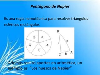 Pentágono de Napier

Es una regla nemotécnica para resolver triángulos
esféricos rectángulos




  Además realizo aportes en aritmética, un
  ejemplo es “Los huesos de Napier”
 