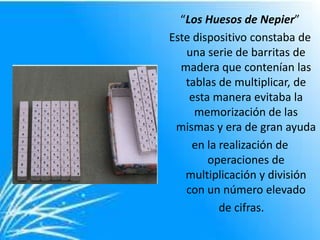 “Los Huesos de Nepier”
Este dispositivo constaba de
   una serie de barritas de
  madera que contenían las
   tablas de multiplicar, de
    esta manera evitaba la
     memorización de las
 mismas y era de gran ayuda
     en la realización de
        operaciones de
   multiplicación y división
   con un número elevado
           de cifras.
 