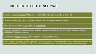 HIGHLIGHTS OF THE NEP 2020
i. Ensuring Universal Access at All Levels of schooling from pre-primary school to Grade 12;
ii. Ensuring quality early childhood care and education for all children between 3-6 years;
iii. New Curricular and Pedagogical Structure (5+3+3+4);
iv. No hard separations between arts and sciences, between curricular and extra-curricular activities, between
vocational and academic streams;
v. Establishing National Mission on Foundational Literacy and Numeracy;
vi. Emphasis on promoting multilingualism and Indian languages; The medium of instruction until at least Grade 5, but
preferably till Grade 8 and beyond, will be the home language/mother tongue/local language/regional language.
 