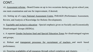 CONT...
vii. Assessment reforms - Board Exams on up to two occasions during any given school year,
one main examination and one for improvement, if desired;
viii. Setting up of a new National Assessment Centre, PARAKH (Performance Assessment,
Review, and Analysis of Knowledge for Holistic Development);
ix. Equitable and inclusive education - Special emphasis given on Socially and Economically
Disadvantaged Groups (SEDGs);
x. A separate Gender Inclusion fund and Special Education Zones for disadvantaged regions
and groups;
xi. Robust and transparent processes for recruitment of teachers and merit based
performance;
xii. Ensuring availability of all resources through school complexes and clusters;
 