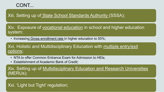 CONT...
Xiii. Setting up of State School Standards Authority (SSSA);
Xiv. Exposure of vocational education in school and higher education
system;
• Increasing Gross enrollment rate in higher education to 50%;
Xvi. Holistic and Multidisciplinary Education with multiple entry/exit
options;
• NTA to offer Common Entrance Exam for Admission to HEIs;
• Establishment of Academic Bank of Credit;
Xix. Setting up of Multidisciplinary Education and Research Universities
(MERUs);
Xxi. ‘Light but Tight’ regulation;
 