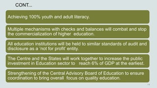 CONT...
Achieving 100% youth and adult literacy.
Multiple mechanisms with checks and balances will combat and stop
the commercialization of higher education.
All education institutions will be held to similar standards of audit and
disclosure as a ‘not for profit’ entity.
The Centre and the States will work together to increase the public
investment in Education sector to reach 6% of GDP at the earliest.
Strengthening of the Central Advisory Board of Education to ensure
coordination to bring overall focus on quality education.
 