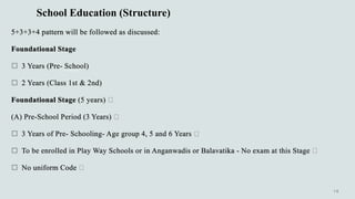 School Education (Structure)
5+3+3+4 pattern will be followed as discussed:
Foundational Stage
 3 Years (Pre- School)
 2 Years (Class 1st & 2nd)
Foundational Stage (5 years)
(A) Pre-School Period (3 Years)
 3 Years of Pre- Schooling- Age group 4, 5 and 6 Years
 To be enrolled in Play Way Schools or in Anganwadis or Balavatika - No exam at this Stage
 No uniform Code
 